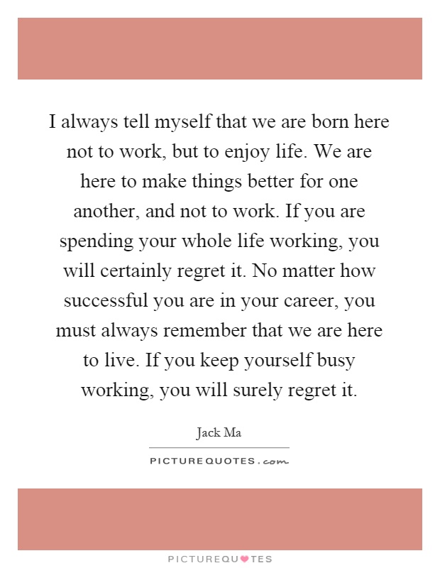 I always tell myself that we are born here not to work, but to enjoy life. We are here to make things better for one another, and not to work. If you are spending your whole life working, you will certainly regret it. No matter how successful you are in your career, you must always remember that we are here to live. If you keep yourself busy working, you will surely regret it Picture Quote #1