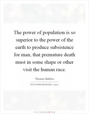 The power of population is so superior to the power of the earth to produce subsistence for man, that premature death must in some shape or other visit the human race Picture Quote #1