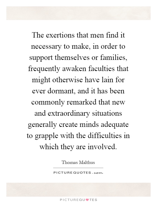 The exertions that men find it necessary to make, in order to support themselves or families, frequently awaken faculties that might otherwise have lain for ever dormant, and it has been commonly remarked that new and extraordinary situations generally create minds adequate to grapple with the difficulties in which they are involved Picture Quote #1