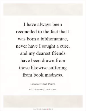 I have always been reconciled to the fact that I was born a bibliomaniac, never have I sought a cure, and my dearest friends have been drawn from those likewise suffering from book madness Picture Quote #1