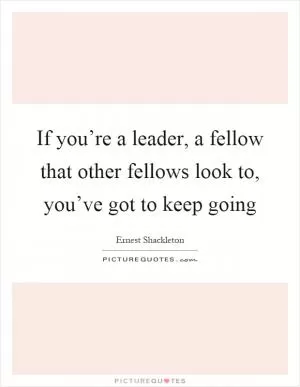 If you’re a leader, a fellow that other fellows look to, you’ve got to keep going Picture Quote #1