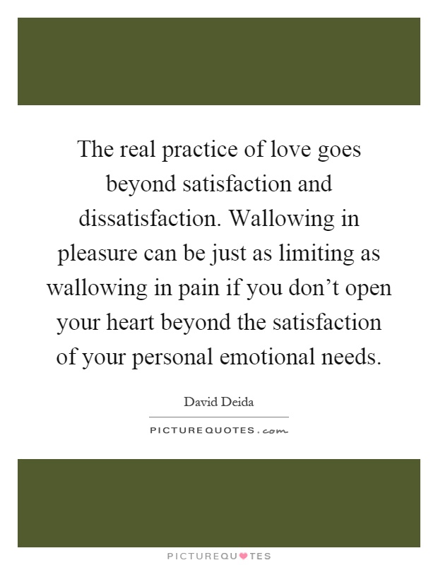 The real practice of love goes beyond satisfaction and dissatisfaction. Wallowing in pleasure can be just as limiting as wallowing in pain if you don't open your heart beyond the satisfaction of your personal emotional needs Picture Quote #1