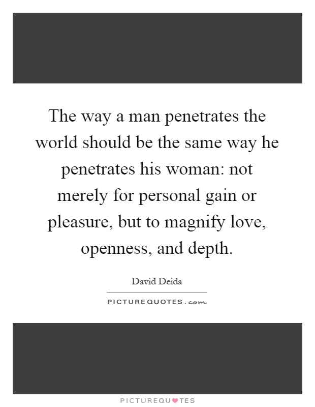The way a man penetrates the world should be the same way he penetrates his woman: not merely for personal gain or pleasure, but to magnify love, openness, and depth Picture Quote #1