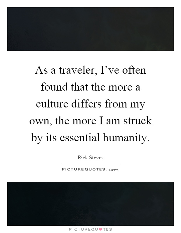 As a traveler, I've often found that the more a culture differs from my own, the more I am struck by its essential humanity Picture Quote #1