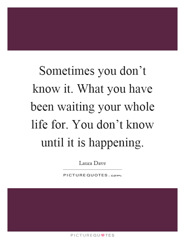 Sometimes you don't know it. What you have been waiting your whole life for. You don't know until it is happening Picture Quote #1