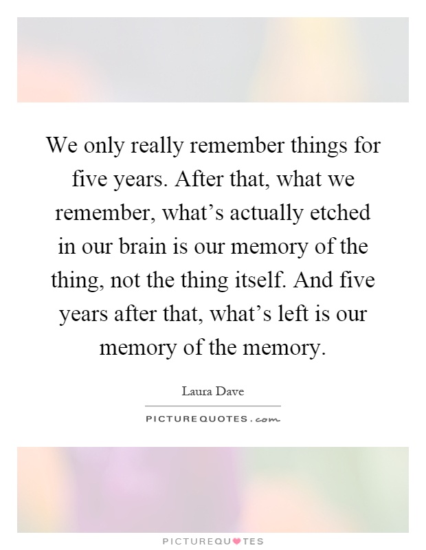 We only really remember things for five years. After that, what we remember, what's actually etched in our brain is our memory of the thing, not the thing itself. And five years after that, what's left is our memory of the memory Picture Quote #1
