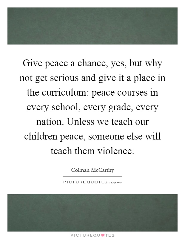 Give peace a chance, yes, but why not get serious and give it a place in the curriculum: peace courses in every school, every grade, every nation. Unless we teach our children peace, someone else will teach them violence Picture Quote #1