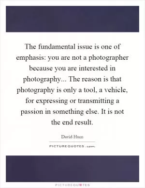 The fundamental issue is one of emphasis: you are not a photographer because you are interested in photography... The reason is that photography is only a tool, a vehicle, for expressing or transmitting a passion in something else. It is not the end result Picture Quote #1