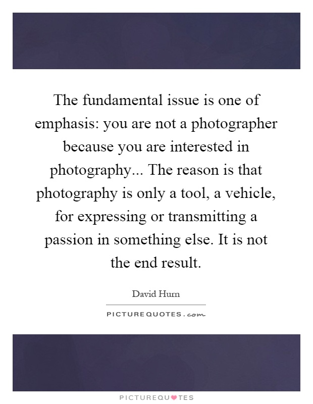 The fundamental issue is one of emphasis: you are not a photographer because you are interested in photography... The reason is that photography is only a tool, a vehicle, for expressing or transmitting a passion in something else. It is not the end result Picture Quote #1