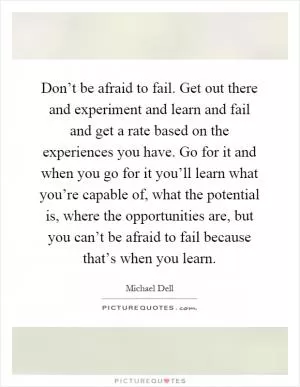 Don’t be afraid to fail. Get out there and experiment and learn and fail and get a rate based on the experiences you have. Go for it and when you go for it you’ll learn what you’re capable of, what the potential is, where the opportunities are, but you can’t be afraid to fail because that’s when you learn Picture Quote #1