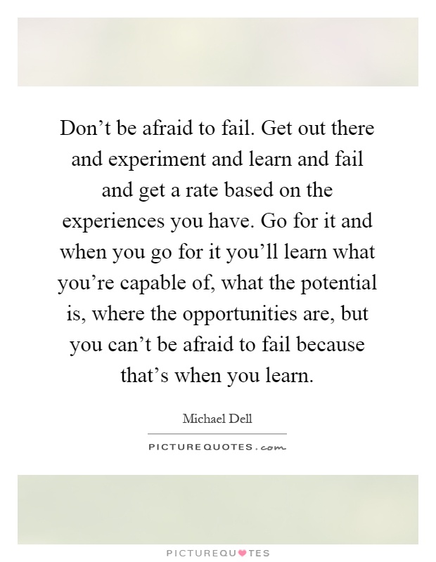 Don't be afraid to fail. Get out there and experiment and learn and fail and get a rate based on the experiences you have. Go for it and when you go for it you'll learn what you're capable of, what the potential is, where the opportunities are, but you can't be afraid to fail because that's when you learn Picture Quote #1