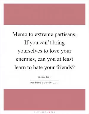 Memo to extreme partisans: If you can’t bring yourselves to love your enemies, can you at least learn to hate your friends? Picture Quote #1