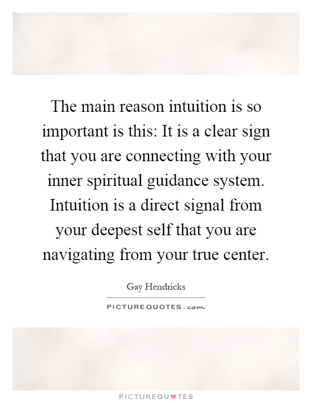 The main reason intuition is so important is this: It is a clear sign that you are connecting with your inner spiritual guidance system. Intuition is a direct signal from your deepest self that you are navigating from your true center Picture Quote #1