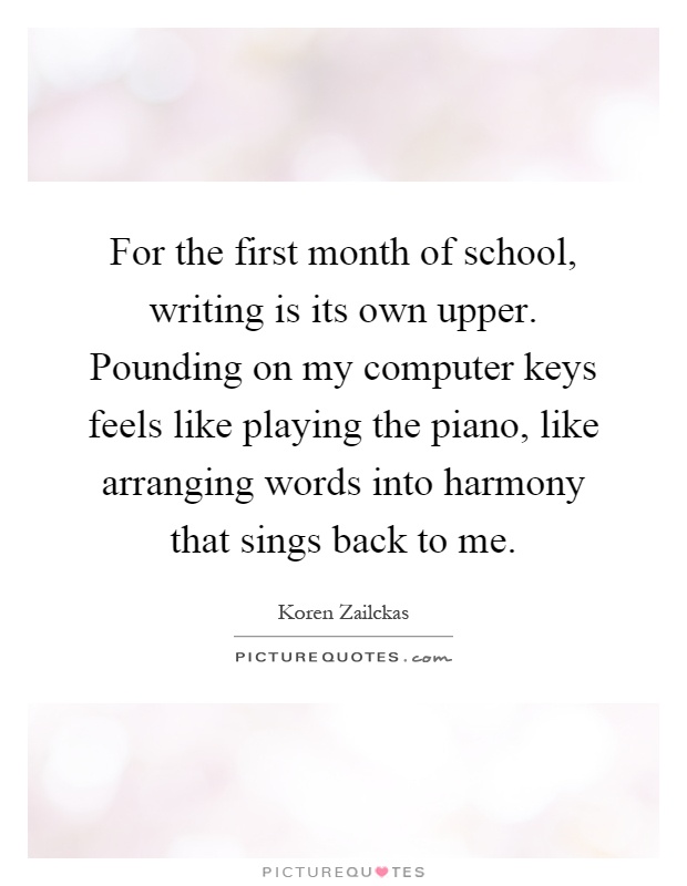 For the first month of school, writing is its own upper. Pounding on my computer keys feels like playing the piano, like arranging words into harmony that sings back to me Picture Quote #1