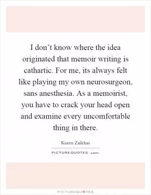 I don’t know where the idea originated that memoir writing is cathartic. For me, its always felt like playing my own neurosurgeon, sans anesthesia. As a memoirist, you have to crack your head open and examine every uncomfortable thing in there Picture Quote #1
