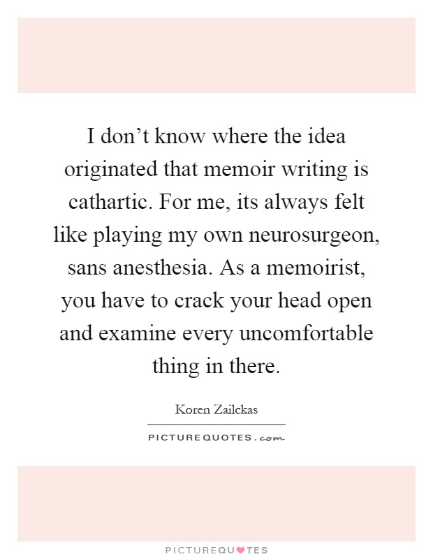 I don't know where the idea originated that memoir writing is cathartic. For me, its always felt like playing my own neurosurgeon, sans anesthesia. As a memoirist, you have to crack your head open and examine every uncomfortable thing in there Picture Quote #1