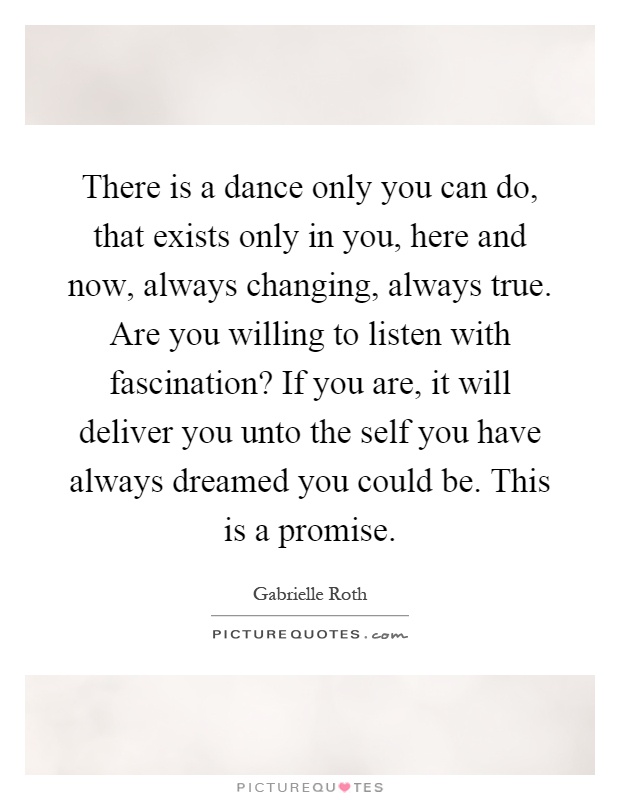 There is a dance only you can do, that exists only in you, here and now, always changing, always true. Are you willing to listen with fascination? If you are, it will deliver you unto the self you have always dreamed you could be. This is a promise Picture Quote #1