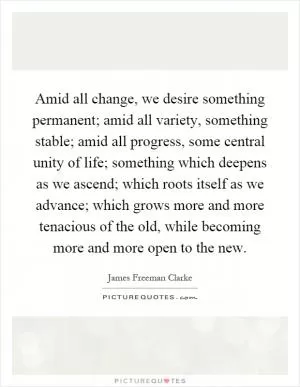 Amid all change, we desire something permanent; amid all variety, something stable; amid all progress, some central unity of life; something which deepens as we ascend; which roots itself as we advance; which grows more and more tenacious of the old, while becoming more and more open to the new Picture Quote #1