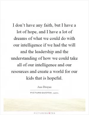 I don’t have any faith, but I have a lot of hope, and I have a lot of dreams of what we could do with our intelligence if we had the will and the leadership and the understanding of how we could take all of our intelligence and our resources and create a world for our kids that is hopeful Picture Quote #1