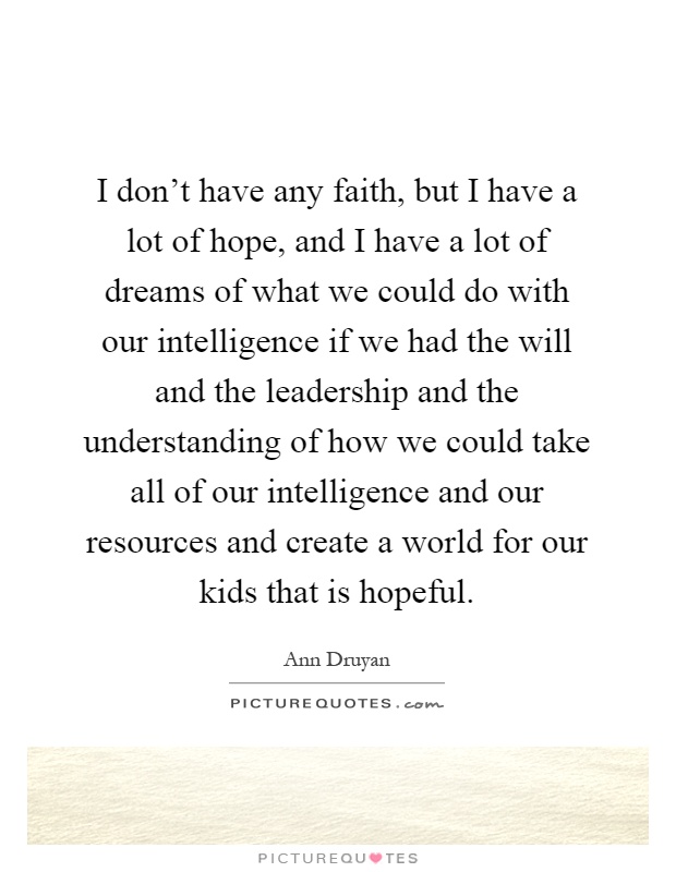 I don't have any faith, but I have a lot of hope, and I have a lot of dreams of what we could do with our intelligence if we had the will and the leadership and the understanding of how we could take all of our intelligence and our resources and create a world for our kids that is hopeful Picture Quote #1