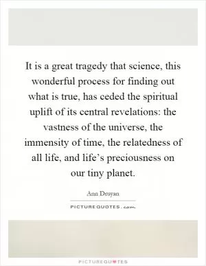 It is a great tragedy that science, this wonderful process for finding out what is true, has ceded the spiritual uplift of its central revelations: the vastness of the universe, the immensity of time, the relatedness of all life, and life’s preciousness on our tiny planet Picture Quote #1