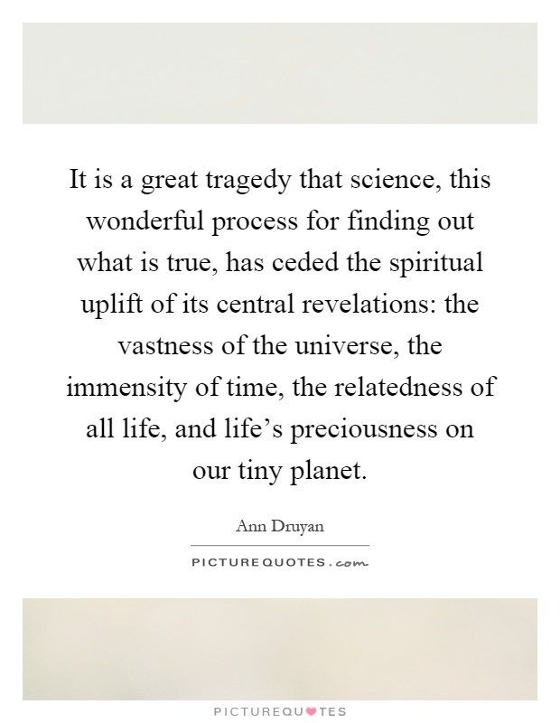 It is a great tragedy that science, this wonderful process for finding out what is true, has ceded the spiritual uplift of its central revelations: the vastness of the universe, the immensity of time, the relatedness of all life, and life's preciousness on our tiny planet Picture Quote #1