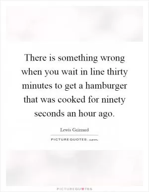 There is something wrong when you wait in line thirty minutes to get a hamburger that was cooked for ninety seconds an hour ago Picture Quote #1