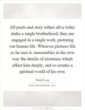 All poets and story tellers alive today make a single brotherhood; they are engaged in a single work, picturing our human life. Whoever pictures life as he sees it, reassembles in his own way the details of existence which affect him deeply, and so creates a spiritual world of his own Picture Quote #1