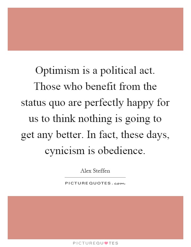 Optimism is a political act. Those who benefit from the status quo are perfectly happy for us to think nothing is going to get any better. In fact, these days, cynicism is obedience Picture Quote #1