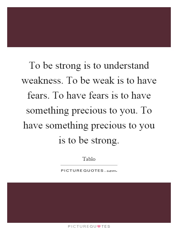 To be strong is to understand weakness. To be weak is to have fears. To have fears is to have something precious to you. To have something precious to you is to be strong Picture Quote #1