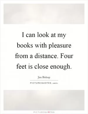 I can look at my books with pleasure from a distance. Four feet is close enough Picture Quote #1