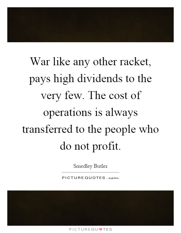 War like any other racket, pays high dividends to the very few. The cost of operations is always transferred to the people who do not profit Picture Quote #1