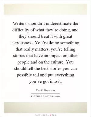 Writers shouldn’t underestimate the difficulty of what they’re doing, and they should treat it with great seriousness. You’re doing something that really matters, you’re telling stories that have an impact on other people and on the culture. You should tell the best stories you can possibly tell and put everything you’ve got into it Picture Quote #1