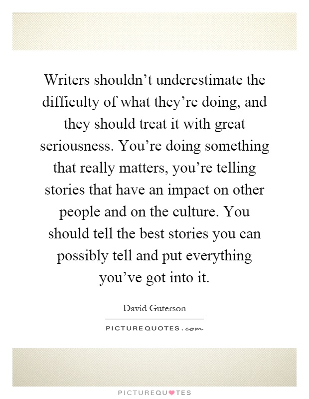 Writers shouldn't underestimate the difficulty of what they're doing, and they should treat it with great seriousness. You're doing something that really matters, you're telling stories that have an impact on other people and on the culture. You should tell the best stories you can possibly tell and put everything you've got into it Picture Quote #1