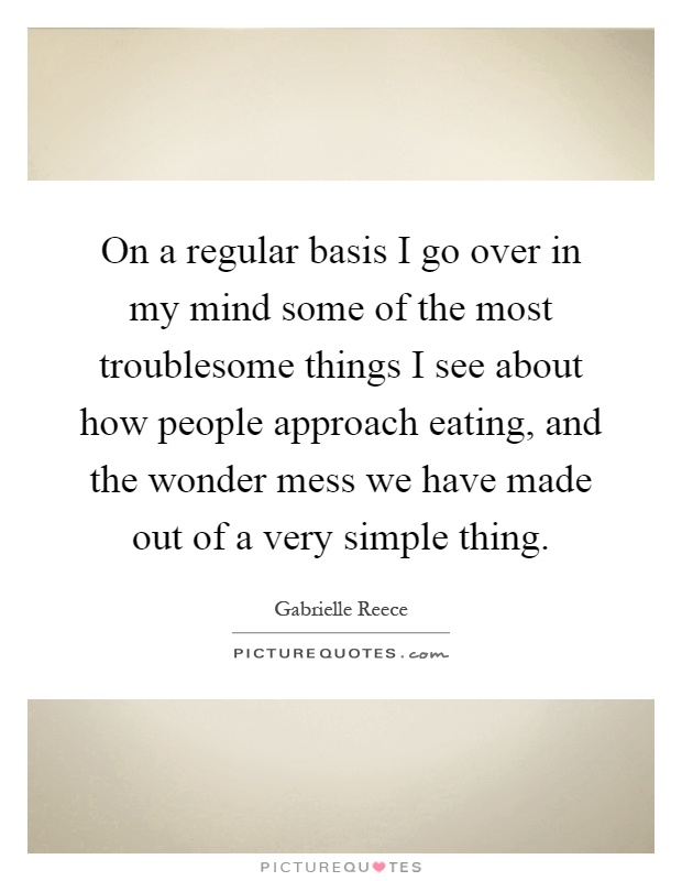 On a regular basis I go over in my mind some of the most troublesome things I see about how people approach eating, and the wonder mess we have made out of a very simple thing Picture Quote #1