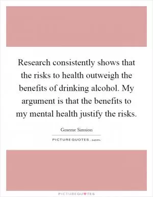 Research consistently shows that the risks to health outweigh the benefits of drinking alcohol. My argument is that the benefits to my mental health justify the risks Picture Quote #1