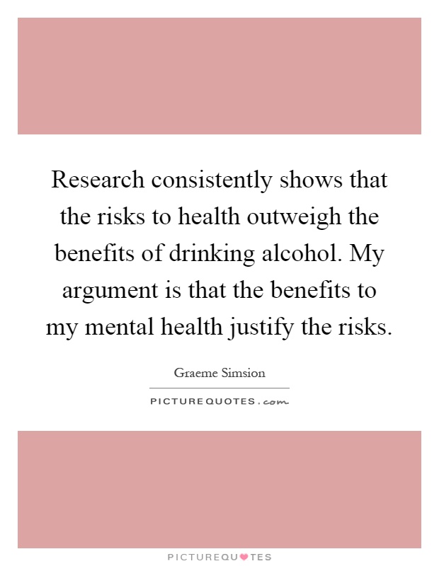 Research consistently shows that the risks to health outweigh the benefits of drinking alcohol. My argument is that the benefits to my mental health justify the risks Picture Quote #1