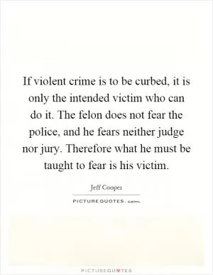 If violent crime is to be curbed, it is only the intended victim who can do it. The felon does not fear the police, and he fears neither judge nor jury. Therefore what he must be taught to fear is his victim Picture Quote #1