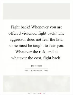Fight back! Whenever you are offered violence, fight back! The aggressor does not fear the law, so he must be taught to fear you. Whatever the risk, and at whatever the cost, fight back! Picture Quote #1