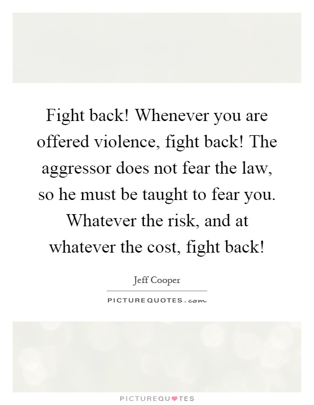 Fight back! Whenever you are offered violence, fight back! The aggressor does not fear the law, so he must be taught to fear you. Whatever the risk, and at whatever the cost, fight back! Picture Quote #1