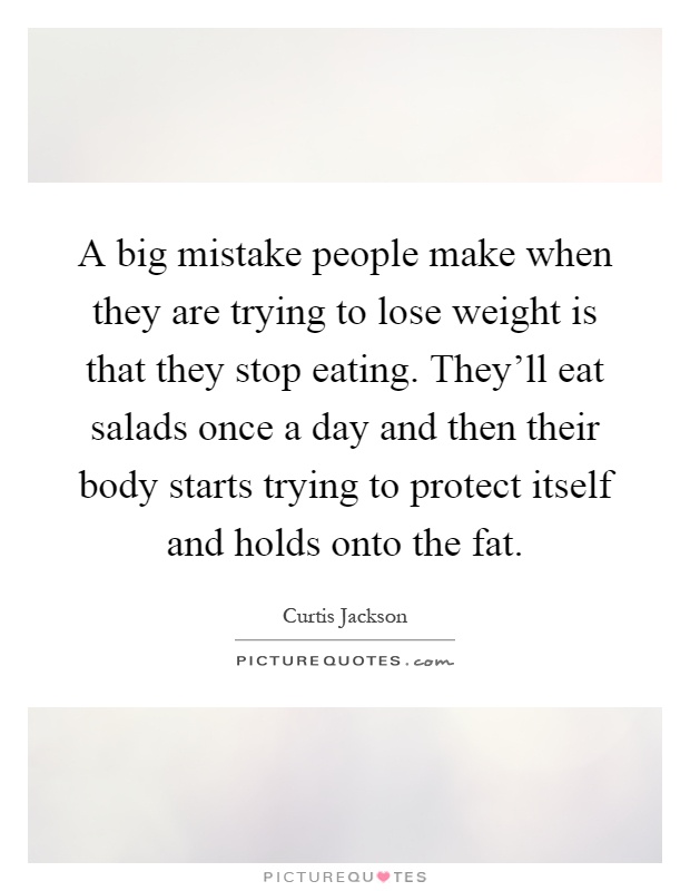 A big mistake people make when they are trying to lose weight is that they stop eating. They'll eat salads once a day and then their body starts trying to protect itself and holds onto the fat Picture Quote #1