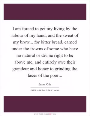 I am forced to get my living by the labour of my hand; and the sweat of my brow... for bitter bread, earned under the frowns of some who have no natural or divine right to be above me, and entirely owe their grandeur and honor to grinding the faces of the poor Picture Quote #1