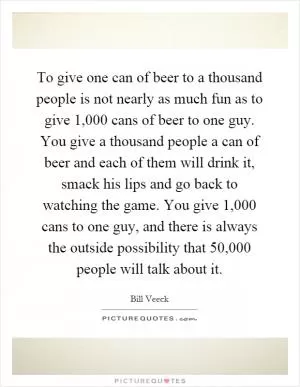To give one can of beer to a thousand people is not nearly as much fun as to give 1,000 cans of beer to one guy. You give a thousand people a can of beer and each of them will drink it, smack his lips and go back to watching the game. You give 1,000 cans to one guy, and there is always the outside possibility that 50,000 people will talk about it Picture Quote #1