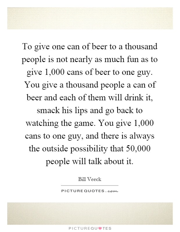 To give one can of beer to a thousand people is not nearly as much fun as to give 1,000 cans of beer to one guy. You give a thousand people a can of beer and each of them will drink it, smack his lips and go back to watching the game. You give 1,000 cans to one guy, and there is always the outside possibility that 50,000 people will talk about it Picture Quote #1
