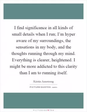 I find significance in all kinds of small details when I run; I’m hyper aware of my surroundings, the sensations in my body, and the thoughts running through my mind. Everything is clearer, heightened. I might be more addicted to this clarity than I am to running itself Picture Quote #1