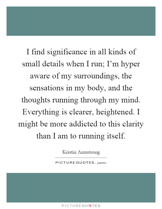I find significance in all kinds of small details when I run; I'm hyper aware of my surroundings, the sensations in my body, and the thoughts running through my mind. Everything is clearer, heightened. I might be more addicted to this clarity than I am to running itself Picture Quote #1