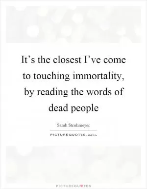It’s the closest I’ve come to touching immortality, by reading the words of dead people Picture Quote #1