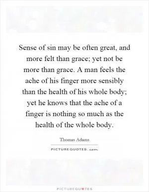 Sense of sin may be often great, and more felt than grace; yet not be more than grace. A man feels the ache of his finger more sensibly than the health of his whole body; yet he knows that the ache of a finger is nothing so much as the health of the whole body Picture Quote #1