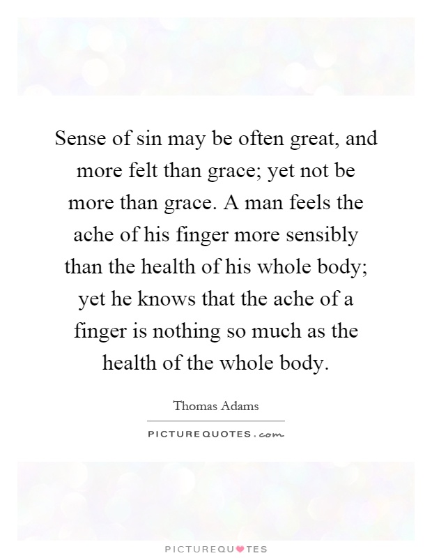 Sense of sin may be often great, and more felt than grace; yet not be more than grace. A man feels the ache of his finger more sensibly than the health of his whole body; yet he knows that the ache of a finger is nothing so much as the health of the whole body Picture Quote #1