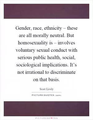 Gender, race, ethnicity – these are all morally neutral. But homosexuality is – involves voluntary sexual conduct with serious public health, social, sociological implications. It’s not irrational to discriminate on that basis Picture Quote #1